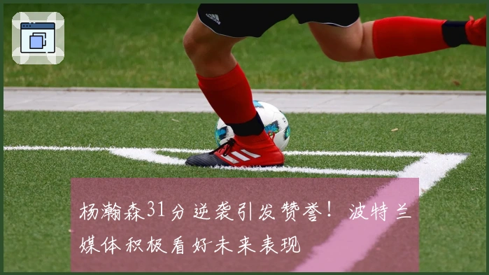 杨瀚森31分逆袭引发赞誉！波特兰媒体积极看好未来表现
