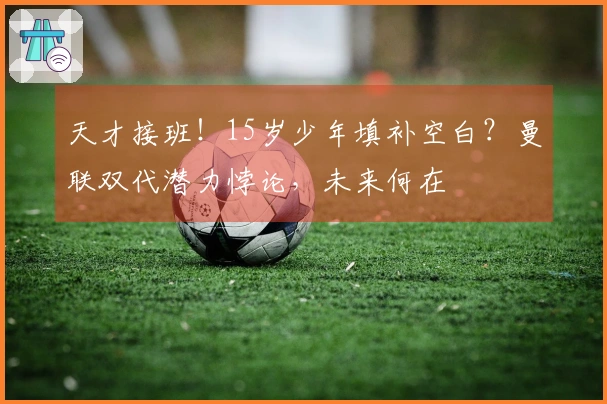 天才接班！15岁少年填补空白？曼联双代潜力悖论，未来何在