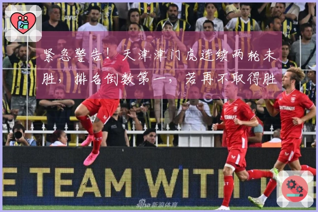 紧急警告！天津津门虎连续两轮未胜，排名倒数第一，若再不取得胜利明年或降级中甲