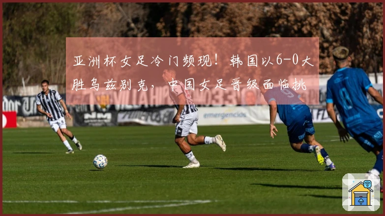 亚洲杯女足冷门频现！韩国以6-0大胜乌兹别克，中国女足晋级面临挑战