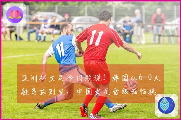 亚洲杯女足冷门频现！韩国以6-0大胜乌兹别克，中国女足晋级面临挑战