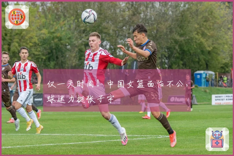 仅一天时间！中国女篮面临不公，球迷力挺张子宇