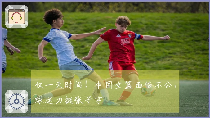 仅一天时间！中国女篮面临不公，球迷力挺张子宇