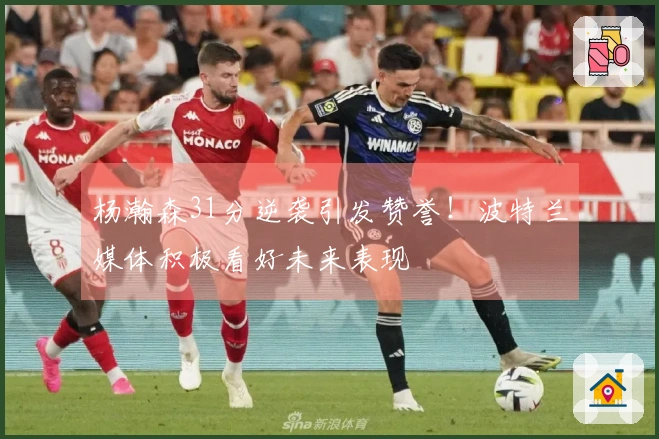 杨瀚森31分逆袭引发赞誉！波特兰媒体积极看好未来表现