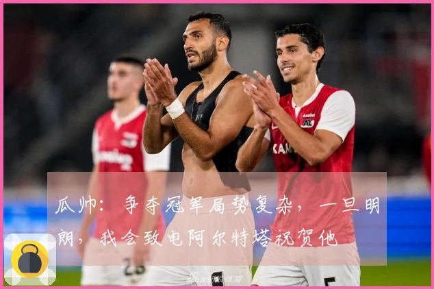 瓜帅：争夺冠军局势复杂，一旦明朗，我会致电阿尔特塔祝贺他