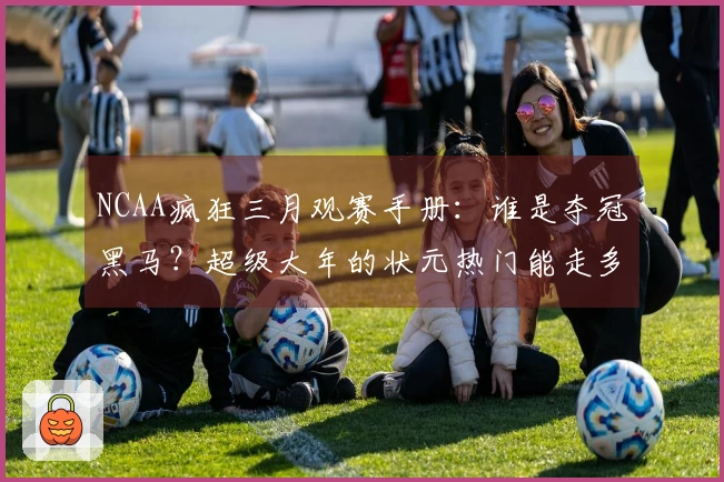 NCAA疯狂三月观赛手册：谁是夺冠黑马？超级大年的状元热门能走多远？