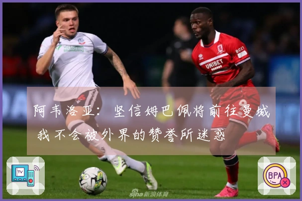 阿韦洛亚：坚信姆巴佩将前往曼城 我不会被外界的赞誉所迷惑