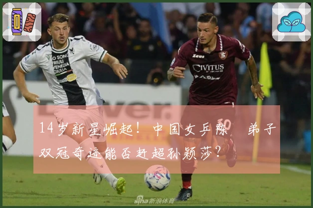 14岁新星崛起！中国女乒陈玘弟子双冠奇迹能否赶超孙颖莎？