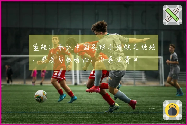 董路：承认中国足球小将缺乏场地、资质与教练证，非真正青训